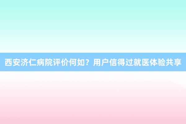 西安济仁病院评价何如？用户信得过就医体验共享